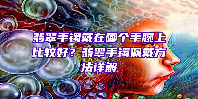 翡翠手镯戴在哪个手腕上比较好？翡翠手镯佩戴方法详解