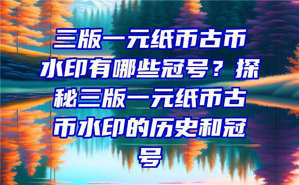 三版一元纸币古币水印有哪些冠号？探秘三版一元纸币古币水印的历史和冠号