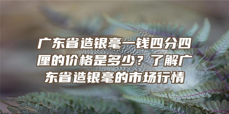 广东省造银毫一钱四分四厘的价格是多少？了解广东省造银毫的市场行情