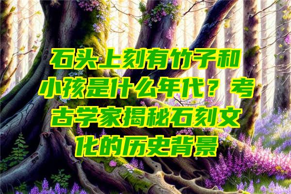 石头上刻有竹子和小孩是什么年代？考古学家揭秘石刻文化的历史背景