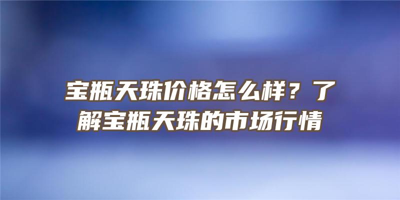 宝瓶天珠价格怎么样？了解宝瓶天珠的市场行情