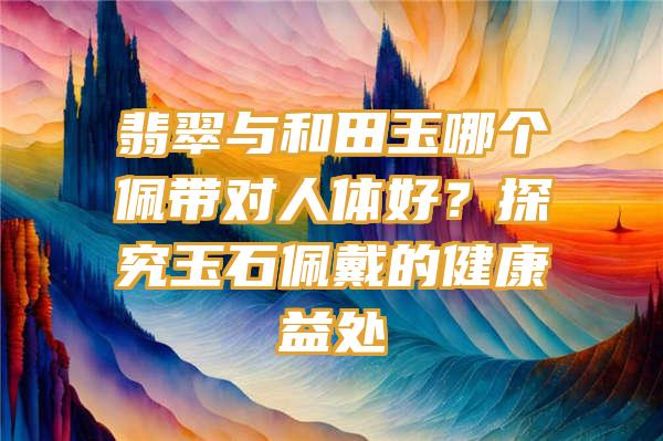 翡翠与和田玉哪个佩带对人体好？探究玉石佩戴的健康益处