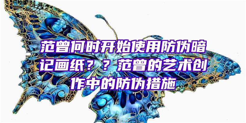 范曾何时开始使用防伪暗记画纸？？范曾的艺术创作中的防伪措施