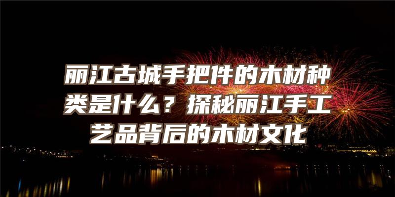 丽江古城手把件的木材种类是什么？探秘丽江手工艺品背后的木材文化