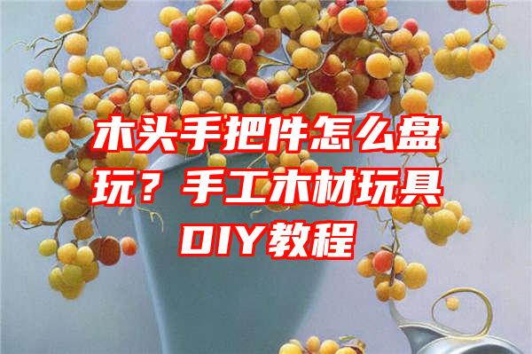 木头手把件怎么盘玩？手工木材玩具DIY教程