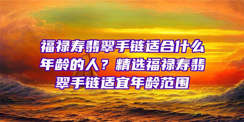 福禄寿翡翠手链适合什么年龄的人？精选福禄寿翡翠手链适宜年龄范围