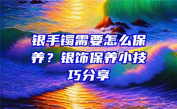 银手镯需要怎么保养？银饰保养小技巧分享