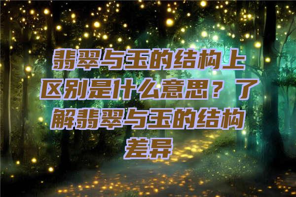 翡翠与玉的结构上区别是什么意思？了解翡翠与玉的结构差异