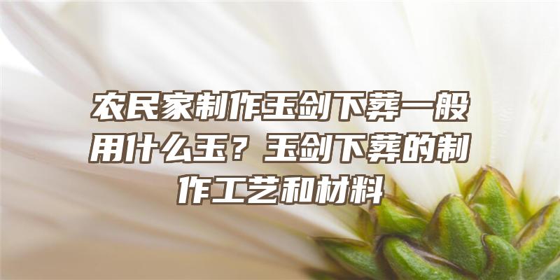 农民家制作玉剑下葬一般用什么玉？玉剑下葬的制作工艺和材料