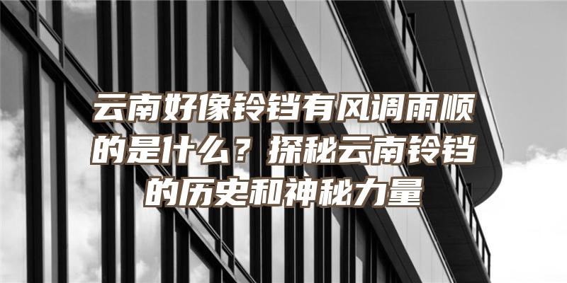 云南好像铃铛有风调雨顺的是什么？探秘云南铃铛的历史和神秘力量