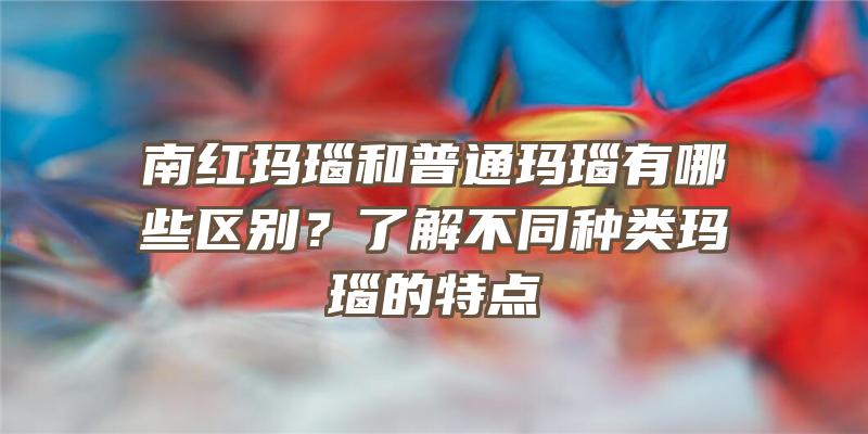 南红玛瑙和普通玛瑙有哪些区别？了解不同种类玛瑙的特点