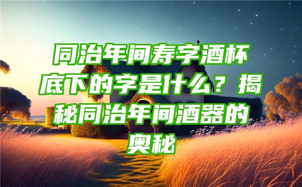 同治年间寿字酒杯底下的字是什么？揭秘同治年间酒器的奥秘