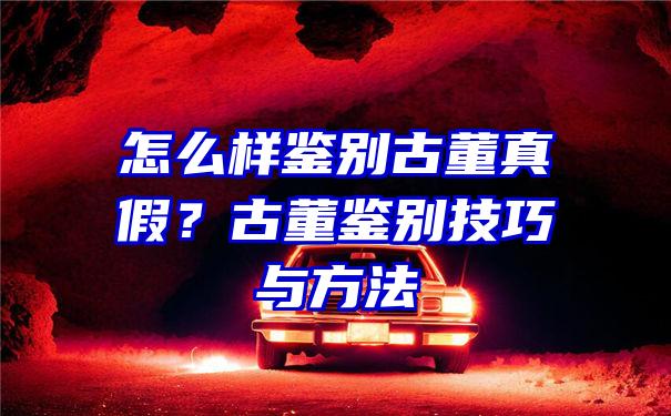 怎么样鉴别古董真假？古董鉴别技巧与方法