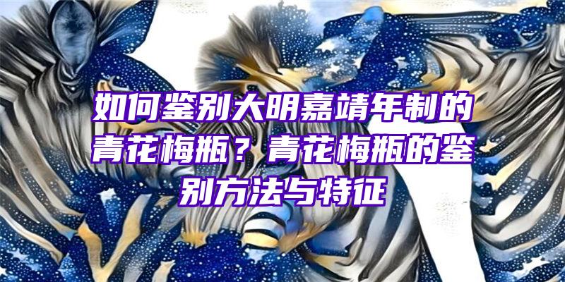 如何鉴别大明嘉靖年制的青花梅瓶？青花梅瓶的鉴别方法与特征