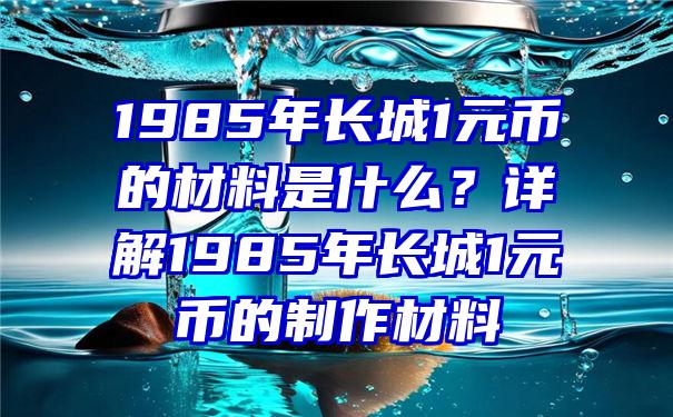 1985年长城1元币的材料是什么？详解1985年长城1元币的制作材料