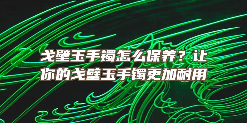 戈壁玉手镯怎么保养？让你的戈壁玉手镯更加耐用