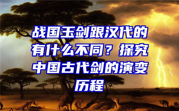 战国玉剑跟汉代的有什么不同？探究中国古代剑的演变历程