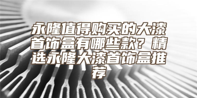 永隆值得购买的大漆首饰盒有哪些款？精选永隆大漆首饰盒推荐