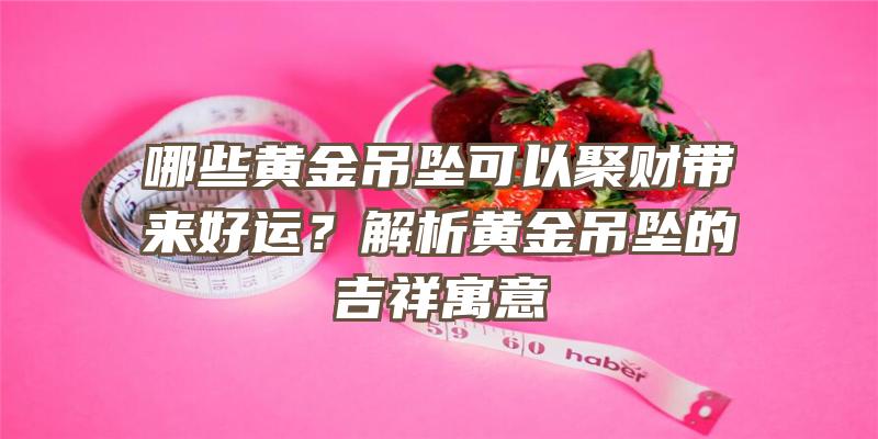 哪些黄金吊坠可以聚财带来好运？解析黄金吊坠的吉祥寓意