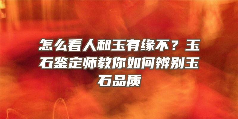 怎么看人和玉有缘不？玉石鉴定师教你如何辨别玉石品质