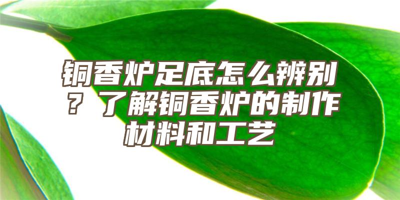 铜香炉足底怎么辨别？了解铜香炉的制作材料和工艺