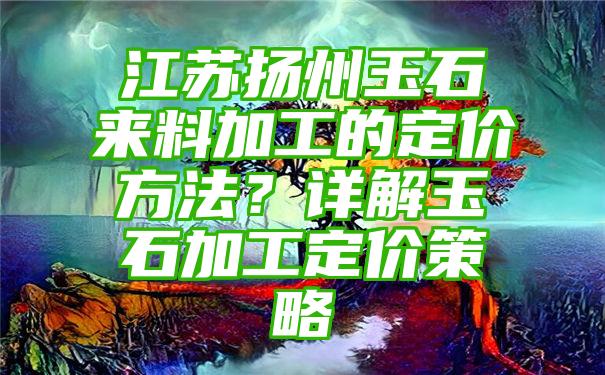 江苏扬州玉石来料加工的定价方法？详解玉石加工定价策略