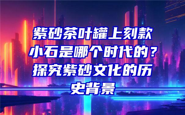 紫砂茶叶罐上刻款小石是哪个时代的？探究紫砂文化的历史背景