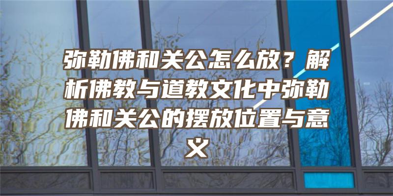 弥勒和关公怎么放？解析教与道教文化中弥勒和关公的摆放位置与意义