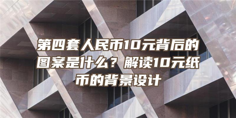 第四套人民币10元背后的图案是什么？解读10元纸币的背景设计