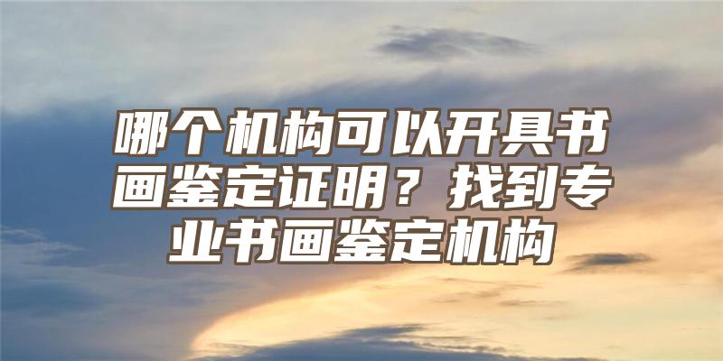 哪个机构可以开具书画鉴定证明？找到专业书画鉴定机构