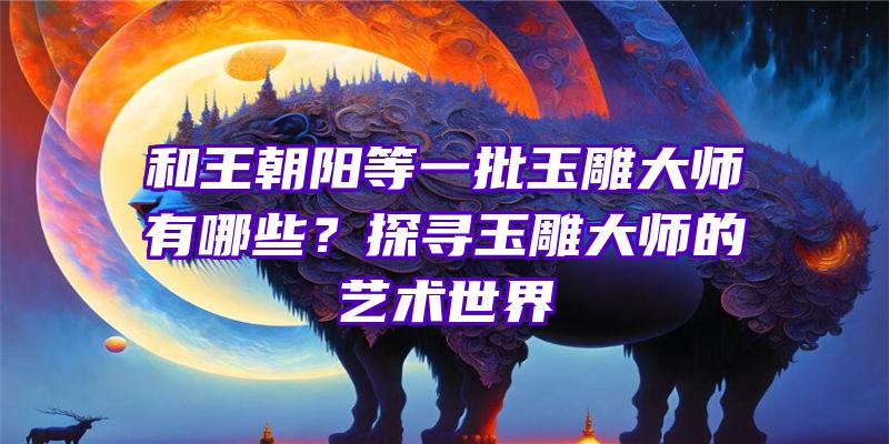 和王朝阳等一批玉雕大师有哪些？探寻玉雕大师的艺术世界