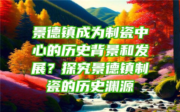 景德镇成为制瓷中心的历史背景和发展？探究景德镇制瓷的历史渊源