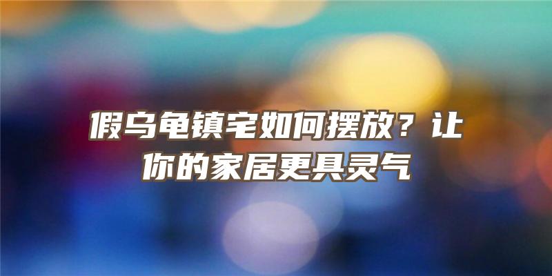 假乌龟镇宅如何摆放？让你的家居更具灵气