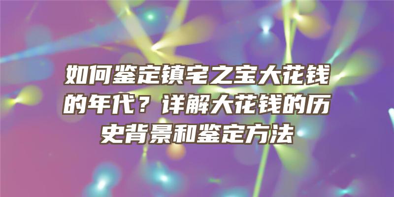 如何鉴定镇宅之宝大花钱的年代？详解大花钱的历史背景和鉴定方法