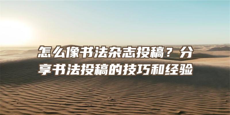 怎么像书法杂志投稿？分享书法投稿的技巧和经验