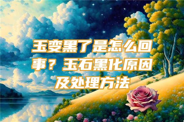 玉变黑了是怎么回事？玉石黑化原因及处理方法