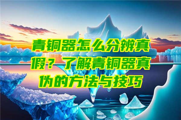 青铜器怎么分辨真假？了解青铜器真伪的方法与技巧