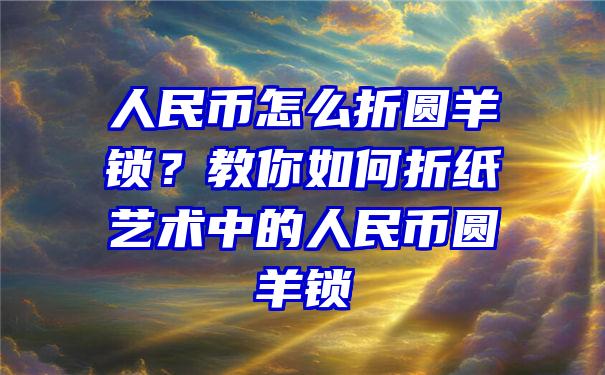 人民币怎么折圆羊锁？教你如何折纸艺术中的人民币圆羊锁