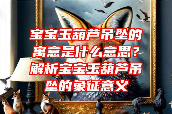 宝宝玉葫芦吊坠的寓意是什么意思？解析宝宝玉葫芦吊坠的象征意义