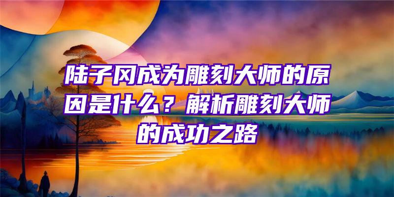 陆子冈成为雕刻大师的原因是什么？解析雕刻大师的成功之路