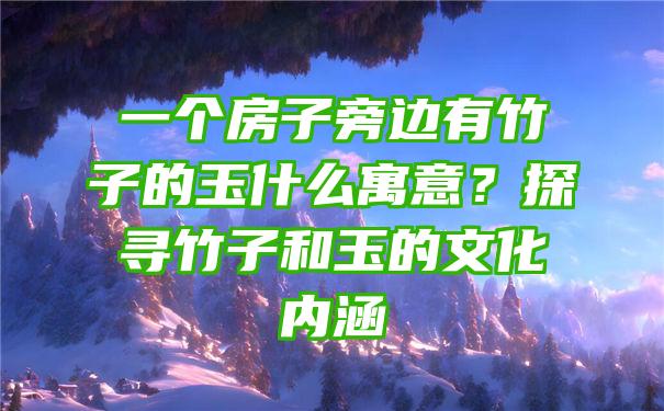 一个房子旁边有竹子的玉什么寓意？探寻竹子和玉的文化内涵