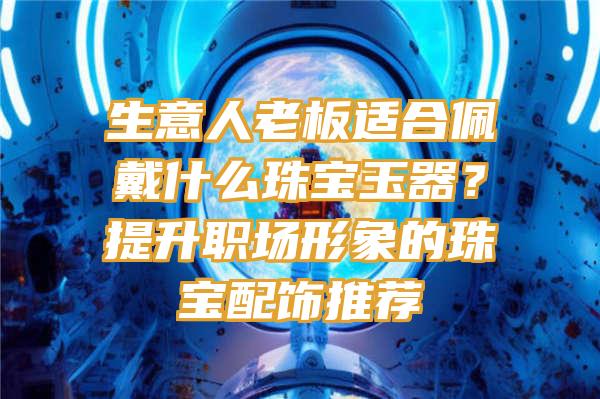 生意人老板适合佩戴什么珠宝玉器？提升职场形象的珠宝配饰推荐