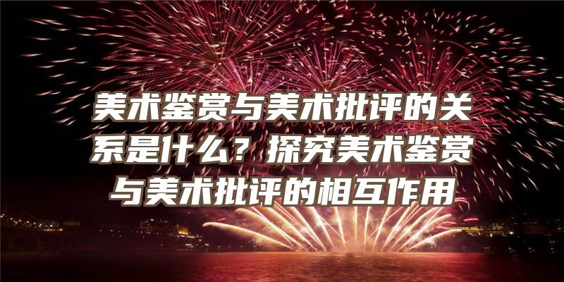 美术鉴赏与美术批评的关系是什么？探究美术鉴赏与美术批评的相互作用