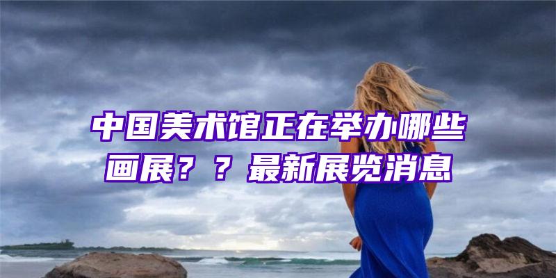 中国美术馆正在举办哪些画展？？最新展览消息