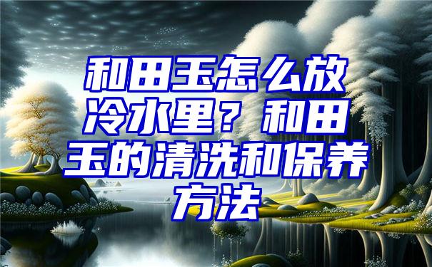 和田玉怎么放冷水里？和田玉的清洗和保养方法