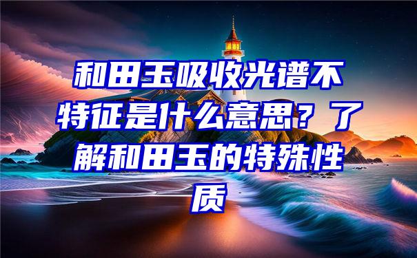 和田玉吸收光谱不特征是什么意思？了解和田玉的特殊性质