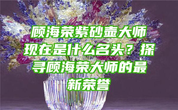 顾海荣紫砂壶大师现在是什么名头？探寻顾海荣大师的最新荣誉