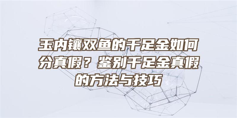 玉内镶双鱼的千足金如何分真假？鉴别千足金真假的方法与技巧