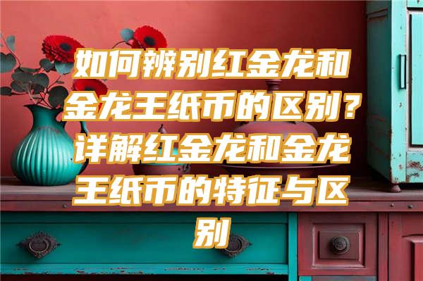 如何辨别红金龙和金龙王纸币的区别？详解红金龙和金龙王纸币的特征与区别