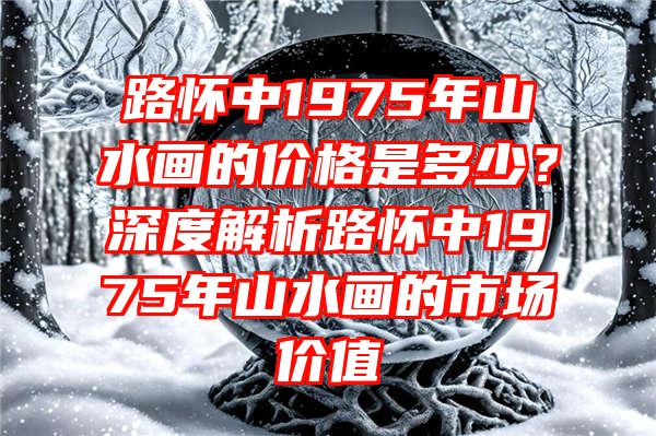 路怀中1975年山水画的价格是多少？深度解析路怀中1975年山水画的市场价值